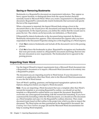 Saving or Removing Bookmarks
         Bookmarks in a RequisitePro document are requirement indicators. They appear as
         heavy square brackets, to distinguish them from the square bracket character
         normally found in Microsoft Word. When you create a requirement in a RequisitePro
         document, RequisitePro automatically inserts bookmarks that surround and specify
         the text of the requirement.
         When a document is imported, the Import Wizard finds strings of text in the
         document (that is, the wizard parses the document) and imports them into the project
         as requirements. In the import process, you define the criteria that the wizard uses to
         parse the text. The criteria can be keywords, text delimiters, or Word styles.
         If RequisitePro detects bookmarks in the document being imported, the Remove
         Bookmarks information box appears. (This information box appears after you have
         responded to the Document Properties dialog box at the beginning of a Word import.)
         ■   Click Yes to remove bookmarks and include all the document’s text in the parsing
             process.
         ■   Click No to leave the bookmarks in place. RequisitePro recognizes any bookmarks
             that were previously created in a RequisitePro document and brings that text into
             the new document as new requirements. The bookmarked text is ignored in the
             parsing process.


Importing from Word
         Use the Import Wizard to import requirements from a Microsoft Word document into
         a RequisitePro document or to import a Microsoft Word document in its entirety into
         a RequisitePro project.
         The document you are importing must be in Word format. If your document was
         created in an application other than Word, refer to the Microsoft Word documentation
         to save the file in Word format.
         Turn off Word’s spelling, grammar, and background repagination options (in the
         Options dialog box) before you import a Word document.
         Note: If you are importing a Word document that uses a template other than Word’s
         normal.dot template or an existing RequisitePro outline, you should set up that
         template as a RequisitePro outline before you import the document. RequisitePro
         overwrites any unrecognized formatting with the normal.dot formatting. If you have
         customized the formatting within the Word document, you should save the document
         as a Word template and copy it to the RequisitePro outlines directory. Then create
         document types based on that outline in the project into which you plan to import the
         document. The Word styles are then maintained in the RequisitePro document. See
         Creating Your Own Outlines on page 224 and the Microsoft Word documentation for
         help in creating Word templates.

156   Chapter 11- Importing Requirements and Documents
 