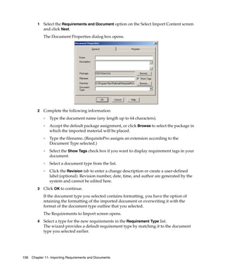 1   Select the Requirements and Document option on the Select Import Content screen
             and click Next.
             The Document Properties dialog box opens.




         2   Complete the following information:
             ❑   Type the document name (any length up to 64 characters).
             ❑   Accept the default package assignment, or click Browse to select the package in
                 which the imported material will be placed.
             ❑   Type the filename. (RequisitePro assigns an extension according to the
                 Document Type selected.)
             ❑
                 Select the Show Tags check box if you want to display requirement tags in your
                 document.
             ❑
                 Select a document type from the list.
             ❑
                 Click the Revision tab to enter a change description or create a user-defined
                 label (optional). Revision number, date, time, and author are generated by the
                 system and cannot be edited here.
         3   Click OK to continue.
             If the document type you selected contains formatting, you have the option of
             retaining the formatting of the imported document or overwriting it with the
             format of the document type outline that you selected.
             The Requirements to Import screen opens.
         4   Select a type for the new requirements in the Requirement Type list.
             The wizard provides a default requirement type by matching it to the document
             type you selected earlier.




158   Chapter 11- Importing Requirements and Documents
 