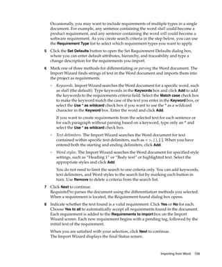 Occasionally, you may want to include requirements of multiple types in a single
    document. For example, any sentence containing the word shall could become a
    product requirement, and any sentence containing the word will could become a
    software requirement. As you create search criteria in the step below, you can use
    the Requirement Type list to select which requirement types you want to apply.
5   Click the Set Defaults button to open the Set Requirement Defaults dialog box,
    where you can enter default attributes, hierarchy, and traceability and type a
    change description for the requirements you import.
6   Mark one of three methods for differentiating or parsing the Word document. The
    Import Wizard finds strings of text in the Word document and imports them into
    the project as requirements.
    ❑
        Keywords. Import Wizard searches the Word document for a specific word, such
        as shall (the default). Type keywords in the Keywords box and click Add to add
        the keywords to the requirements criteria field. Select the Match case check box
        to make the keyword match the case of the text you enter in the Keyword box, or
        select the Use * as wildcard check box if you want to use the * as a wildcard
        character in the Keyword box. Enter the word and click Add.
        If you want to create requirements from the selected text for each sentence or
        for each paragraph without parsing based on a keyword, type only an * and
        select the Use * as wildcard check box.
    ❑
        Text delimiters. The Import Wizard searches the Word document for text
        contained within specific text delimiters, such as < >, { }, [ ]. When you have
        entered both the starting and ending delimiters, click Add.
    ❑
        Word styles. The Import Wizard searches the Word document for specified style
        settings, such as “Heading 1” or “Body text” or highlighted text. Select the
        appropriate styles and click Add.
        You do not need to limit the search to one criteria only. You can add keywords,
        text delimiters, and Word styles to the search list by marking each button in
        turn. Use Remove to delete a criteria from the search list.
7   Click Next to continue.
    RequisitePro parses the document using the differentiation methods you selected.
    When a requirement is located, the Requirement found dialog box opens.
8   Indicate whether the text found is a valid requirement: Click Yes or No for each.
    Choose Yes to all to automatically accept all requirements found in the document.
    Each requirement is added to the Requirements to import box on the Import
    Wizard screen. Each new requirement begins with a pending tag, followed by the
    initial text of the requirement.
    When you are satisfied with your selection, click Next to continue.
    The Import Wizard displays the final Status screen.



                                                                    Importing from Word   159
 