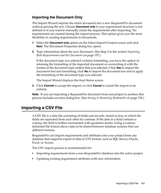Importing the Document Only
     The Import Wizard imports the entire document into a new RequisitePro document
     without parsing the text. Choose Document only if your requirement structure is not
     defined or if you want to manually create the requirements after importing. No
     requirements are created during the import process. This option gives you the most
     flexibility in creating requirements in documents.
     1   Select the Document only option on the Select Import Content screen and click
         Next. The Document Properties dialog box opens.

     2   Type information about the new document. (See Step 2 in the section Importing
         Both Requirements and the Document on page 157.)
         If the document type you selected contains formatting, you have the option of
         retaining the formatting of the imported document or overwriting it with the
         format of the document type outline that you selected. Click Yes to import the
         document text and formatting; click No to import the document text and to apply
         the formatting of the document type you selected.
         The Import Wizard displays the final Status screen.
     3   Click Commit to accept the import, or click Cancel to cancel the import in its
         entirety.
     Note: If you are importing a RequisitePro document from one project to another, this
     process includes an extra dialog box. (See Saving or Removing Bookmarks on page 156.)


Importing a CSV File
     A CSV file is a data file consisting of fields and records, stored as text, in which the
     fields are separated from each other by commas. If the data in a field contains a
     comma, the field is further surrounded with quotation marks. Using a comma-
     delimited file format allows data to be shared between database systems that use
     different formats.
     RequisitePro can import requirements and attributes into your project from any
     database that supports export of data in CSV format, such as SQL Server, Oracle,
     Excel, or Access.
     The CSV import process is recommended for:
     ■   Importing requirements from a non-RequisitePro database into the active project.
     ■   Updating existing requirement attributes with new information.




                                                                        Importing a CSV File   161
 