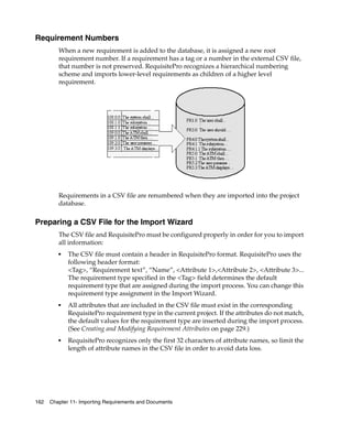 Requirement Numbers
         When a new requirement is added to the database, it is assigned a new root
         requirement number. If a requirement has a tag or a number in the external CSV file,
         that number is not preserved. RequisitePro recognizes a hierarchical numbering
         scheme and imports lower-level requirements as children of a higher level
         requirement.




         Requirements in a CSV file are renumbered when they are imported into the project
         database.

Preparing a CSV File for the Import Wizard
         The CSV file and RequisitePro must be configured properly in order for you to import
         all information:
         ■   The CSV file must contain a header in RequisitePro format. RequisitePro uses the
             following header format:
             <Tag>, “Requirement text”, “Name”, <Attribute 1>,<Attribute 2>, <Attribute 3>...
             The requirement type specified in the <Tag> field determines the default
             requirement type that are assigned during the import process. You can change this
             requirement type assignment in the Import Wizard.
         ■   All attributes that are included in the CSV file must exist in the corresponding
             RequisitePro requirement type in the current project. If the attributes do not match,
             the default values for the requirement type are inserted during the import process.
             (See Creating and Modifying Requirement Attributes on page 229.)
         ■   RequisitePro recognizes only the first 32 characters of attribute names, so limit the
             length of attribute names in the CSV file in order to avoid data loss.




162   Chapter 11- Importing Requirements and Documents
 