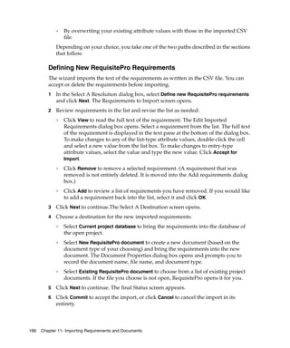 ❑   By overwriting your existing attribute values with those in the imported CSV
                 file.
             Depending on your choice, you take one of the two paths described in the sections
             that follow.

         Defining New RequisitePro Requirements
         The wizard imports the text of the requirements as written in the CSV file. You can
         accept or delete the requirements before importing.
         1   In the Select A Resolution dialog box, select Define new RequisitePro requirements
             and click Next. The Requirements to Import screen opens.
         2   Review requirements in the list and revise the list as needed:
             ❑
                 Click View to read the full text of the requirement. The Edit Imported
                 Requirements dialog box opens. Select a requirement from the list. The full text
                 of the requirement is displayed in the text pane at the bottom of the dialog box.
                 To make changes to any of the list-type attribute values, double-click the cell
                 and select a new value from the list box. To make changes to entry-type
                 attribute values, select the value and type the new value. Click Accept for
                 Import.
             ❑
                 Click Remove to remove a selected requirement. (A requirement that was
                 removed is not entirely deleted. It is moved into the Add requirements dialog
                 box.)
             ❑
                 Click Add to review a list of requirements you have removed. If you would like
                 to add a requirement back into the list, select it and click OK.
         3   Click Next to continue.The Select A Destination screen opens.
         4   Choose a destination for the new imported requirements:
             ❑
                 Select Current project database to bring the requirements into the database of
                 the open project.
             ❑
                 Select New RequisitePro document to create a new document (based on the
                 document type of your choosing) and bring the requirements into the new
                 document. The Document Properties dialog box opens and prompts you to
                 record the document name, file name, and document type.
             ❑
                 Select Existing RequisitePro document to choose from a list of existing project
                 documents. If the file you choose is not open, RequisitePro opens it for you.
         5   Click Next to continue. The final Status screen appears.
         6   Click Commit to accept the import, or click Cancel to cancel the import in its
             entirety.



166   Chapter 11- Importing Requirements and Documents
 