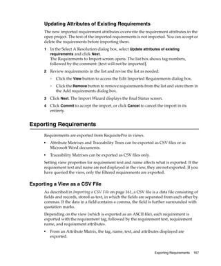 Updating Attributes of Existing Requirements
      The new imported requirement attributes overwrite the requirement attributes in the
      open project. The text of the imported requirements is not imported. You can accept or
      delete the requirements before importing them.
      1   In the Select A Resolution dialog box, select Update attributes of existing
          requirements and click Next.
          The Requirements to Import screen opens. The list box shows tag numbers,
          followed by the comment: [text will not be imported].
      2   Review requirements in the list and revise the list as needed:
          ❑   Click the View button to access the Edit Imported Requirements dialog box.
          ❑   Click the Remove button to remove requirements from the list and store them in
              the Add requirements dialog box.
      3   Click Next. The Import Wizard displays the final Status screen.
      4   Click Commit to accept the import, or click Cancel to cancel the import in its
          entirety.


Exporting Requirements
      Requirements are exported from RequisitePro in views.
      ■
          Attribute Matrixes and Traceability Trees can be exported as CSV files or as
          Microsoft Word documents.
      ■
          Traceability Matrixes can be exported as CSV files only.
      Setting view properties for requirement text and name affects what is exported. If the
      requirement text and name are not displayed in the view, they are not exported. If you
      have queried the view, only the filtered requirements are exported.

Exporting a View as a CSV File
      As described in Importing a CSV File on page 161, a CSV file is a data file consisting of
      fields and records, stored as text, in which the fields are separated from each other by
      commas. If the data in a field contains a comma, the field is further surrounded with
      quotation marks.
      Depending on the view (which is exported as an ASCII file), each requirement is
      exported with the requirement tag, followed by the requirement text, requirement
      name, and requirement attributes.
      ■
          From an Attribute Matrix, the tag, name, text, and attributes displayed are
          exported.


                                                                     Exporting Requirements   167
 