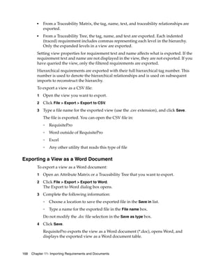 ■   From a Traceability Matrix, the tag, name, text, and traceability relationships are
             exported.
         ■   From a Traceability Tree, the tag, name, and text are exported. Each indented
             (traced) requirement includes commas representing each level in the hierarchy.
             Only the expanded levels in a view are exported.
         Setting view properties for requirement text and name affects what is exported. If the
         requirement text and name are not displayed in the view, they are not exported. If you
         have queried the view, only the filtered requirements are exported.
         Hierarchical requirements are exported with their full hierarchical tag number. This
         number is used to denote the hierarchical relationships and is used on subsequent
         imports to reconstruct the hierarchy.
         To export a view as a CSV file:
         1   Open the view you want to export.
         2   Click File > Export > Export to CSV.
         3   Type a file name for the exported view (use the .csv extension), and click Save.
             The file is exported. You can open the CSV file in:
             ❑
                 RequisitePro
             ❑
                 Word outside of RequisitePro
             ❑
                 Excel
             ❑
                 Any other utility that reads this type of file

Exporting a View as a Word Document
         To export a view as a Word document:
         1   Open an Attribute Matrix or a Traceability Tree that you want to export.
         2   Click File > Export > Export to Word.
             The Export to Word dialog box opens.
         3   Complete the following information:
             ❑
                 Choose a location to save the exported file in the Save in list.
             ❑
                 Type a name for the exported file in the File name box.
             Do not modify the .doc file selection in the Save as type box.
         4   Click Save.
             RequisitePro exports the view as a Word document (*.doc), opens Word, and
             displays the exported view as a Word document table.



168   Chapter 11- Importing Requirements and Documents
 