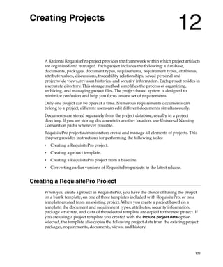 Creating Projects
                                                                                 12
     A Rational RequisitePro project provides the framework within which project artifacts
     are organized and managed. Each project includes the following: a database,
     documents, packages, document types, requirements, requirement types, attributes,
     attribute values, discussions, traceability relationships, saved personal and
     projectwide views, revision histories, and security information. Each project resides in
     a separate directory. This storage method simplifies the process of organizing,
     archiving, and managing project files. The project-based system is designed to
     minimize confusion and help you focus on one set of requirements.
     Only one project can be open at a time. Numerous requirements documents can
     belong to a project; different users can edit different documents simultaneously.
     Documents are stored separately from the project database, usually in a project
     directory. If you are storing documents in another location, use Universal Naming
     Convention paths whenever possible.
     RequisitePro project administrators create and manage all elements of projects. This
     chapter provides instructions for performing the following tasks:
     ■
         Creating a RequisitePro project.
     ■
         Creating a project template.
     ■
         Creating a RequisitePro project from a baseline.
     ■
         Converting earlier versions of RequisitePro projects to the latest release.


Creating a RequisitePro Project
     When you create a project in RequisitePro, you have the choice of basing the project
     on a blank template, on one of three templates included with RequisitePro, or on a
     template created from an existing project. When you create a project based on a
     template, the document and requirement types, attributes, security information,
     package structure, and data of the selected template are copied to the new project. If
     you are using a project template you created with the Include project data option
     selected, the template also copies the following project data from the existing project:
     packages, requirements, documents, views, and history.




                                                                                          171
 