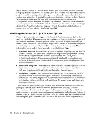 If you have a baseline of a RequisitePro project, you can use that baseline to create
         new projects in RequisitePro. For example, you may want to base the next release of a
         project on a stable configuration of the previous release. To create a RequisitePro
         project from a baseline, RequisitePro project administrators perform tasks in Rational
         Administrator and Rational ClearCase, implementing the Unified Change
         Management model. Note that the project created from a baseline does not maintain
         any cross-project traceability links from the original baselined project. (See Creating a
         RequisitePro Project from a Baseline on page 178 and Using Rational Unified Change
         Management to Create a Project Baseline on page 244.)

Reviewing RequisitePro Project Template Options
         Three project templates are shipped with RequisitePro; they are described in the
         sections that follow. They contain packages, document types, requirement types, and
         requirement attributes, and they provide project structure that you can use to get
         started. After you create a RequisitePro project based on one of these three templates,
         you can set your own security and add your own data to the new project. More
         information about each of these templates is available from Help.
         ■
             Use-Case Template. The Use-Case Template is ideal for implementing the Rational
             Unified Process. This template is designed for RequisitePro projects that use the
             RequisitePro integration with Rational Rose use cases and ClearQuest
             enhancement requests. Use cases are particularly applicable to object-oriented
             software design using the Unified Modeling Language and for applications that
             are user-intensive.
         ■
             Traditional Template. The Traditional Template is best suited for projects that use
             declarative requirements specifications. This template includes a traditional
             Software Requirements Specification outline rather than use cases.
         ■
             Composite Template. The Composite Template allows you to combine the best
             qualities of both use-case modeling and traditional requirements specification
             techniques. This template provides an outline for a modern software requirements
             specification package applying both traditional document-based techniques and
             use-case modeling.
         These templates provide packages, queries, and documents in accordance with the
         principles of the Rational Unified Process. The templates contain a Glossary
         document and a Requirements Management Plan document, which provide base
         content common to most requirements management needs, including descriptions of
         project artifacts, common terms, and roles. After you create a project based on one of
         these template, you can modify and customize the structure as the project evolves.




172   Chapter 12 - Creating Projects
 