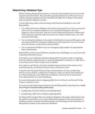 Determining a Database Type
     Before creating a RequisitePro project, you decide which database to use to store the
     requirements information. The currently supported databases are Microsoft Access
     and the enterprise databases Oracle and Microsoft SQL Server. Refer to the release
     notes for specific database versions.
     Use the following criteria when deciding which back-end database to use with
     RequisitePro:
     ■
         Use a Microsoft Access database with small work groups (five or fewer concurrent
         users). Use an enterprise database if you anticipate having more than five
         logged-on users at one time. Tests have shown that the performance of Microsoft
         Access decreases after the sixth concurrent user. (These numbers may vary with
         network bandwidth.)
     ■   Use an enterprise database if your team is distributed or connected through a wide
         area network (WAN). Enterprise databases provide socket-level access to remote
         network locations, which tend to perform better.
     ■   Use an enterprise database if you are managing large numbers of requirements
         (tens of thousands).
     RequisitePro creates Access databases using the Access Jet Engine, so you do not need
     to purchase Microsoft Access.
     If you plan to use enterprise databases, RequisitePro provides scripts as a starting
     point for database administrators to create the RequisitePro schemas in a SQL Server
     or an Oracle server. These scripts can be modified.
     If you plan to use Oracle, each client machine requires Oracle client software. For
     more information, see Rational Desktop Products Installation Guide.
     Using the Data Transport Wizard, project administrators can move project data
     between Access, Oracle, or SQL Server databases. Data can also be moved between
     two Oracle databases or two SQL Server databases. However, the wizard cannot
     move data between two Access databases.
     For more information about configuring SQL Server or Oracle, see Rational Desktop
     Products Installation Guide.
     You can access the following instructions from the RequisitePro help directory (<install
     drive>Program FilesRationalRequisiteProhelp):
     ■   Configuring an Oracle database (oraclesetup.html)
     ■   Configuring a SQL Server database (sqlsetup.html)
     For RequisitePro projects that use enterprise databases, the project administrator has
     the option to store either one or many RequisitePro projects in the same instance or
     database/schema. Consider the following tips when deciding on the distribution of
     RequisitePro projects across enterprise databases:

                                                              Creating a RequisitePro Project   173
 