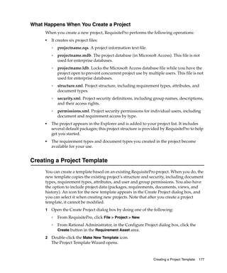 What Happens When You Create a Project
     When you create a new project, RequisitePro performs the following operations:
     ■
         It creates six project files:
         ❑
             projectname.rqs. A project information text file.
         ❑
             projectname.mdb. The project database (in Microsoft Access). This file is not
             used for enterprise databases.
         ❑
             projectname.ldb. Locks the Microsoft Access database file while you have the
             project open to prevent concurrent project use by multiple users. This file is not
             used for enterprise databases.
         ❑   structure.xml. Project structure, including requirement types, attributes, and
             document types.
         ❑   security.xml. Project security definitions, including group names, descriptions,
             and their access rights.
         ❑   permissions.xml. Project security permissions for individual users, including
             document and requirement access by type.
     ■   The project appears in the Explorer and is added to your project list. It includes
         several default packages; this project structure is provided by RequisitePro to help
         get you started.
     ■   The requirement types and document types you created in the project become
         available for your use.


Creating a Project Template
     You can create a template based on an existing RequisitePro project. When you do, the
     new template copies the existing project’s structure and security, including document
     types, requirement types, attributes, and user and group permissions. You also have
     the option to include project data (packages, requirements, documents, views, and
     history). An icon for the new template appears in the Create Project dialog box, and
     you can select it when creating new projects. Note that after you create a project
     template, it cannot be modified.
     1   Open the Create Project dialog box by doing one of the following:
         ❑
             From RequisitePro, click File > Project > New.
         ❑
             From Rational Administrator, in the Configure Project dialog box, click the
             Create button in the Requirement Asset area.

     2   Double-click the Make New Template icon.
         The Project Template Wizard opens.


                                                                  Creating a Project Template   177
 