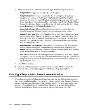 3   At the Enter Template Information screen, type the following information:
             ❑   Template Name: Type in a name for the new template.
             ❑   Template Location: Choose a location for the new template. By default,
                 templates are created in the Program FilesRationalRequisiteProTemplates
                 directory. You can set a second location for additional project templates, such as
                 those shared on a network or used by a particular project. Click Tools > Options
                 to open the Options dialog box and type the full path and subdirectory name
                 under Directories in the Project Templates box.
             ❑
                 RequisitePro Project: Choose a RequisitePro project on which to base the
                 template structure. Click the browse button to navigate to the project.
             ❑
                 Include Project Data: Select this check box if you want the template to include
                 data from the selected project in addition to the project structure. Note that if
                 the project has security enabled, you must log on to the project. If security is
                 enabled, only users with project structure permissions can create a template
                 that includes project data.
             ❑
                 Documentation File (optional): You can select an existing .rtf file that contains
                 details about the template. Text from the file specified here appears in the
                 Details text box on the Create Project dialog box when the template is selected.
                 Click the browse button to navigate to the file.
             ❑
                 Icon File: Select an icon for the template that will appear in the Create Project
                 dialog box. (You can modify this icon at any time by replacing the .ico file in the
                 template’s folder. Be sure to rename the new icon file with the exact name used
                 by the original file.)
         4   Click Next to continue.
         5   Check the information at the Confirm screen and click Finish to create the
             template. The new template appears in the Create Project dialog box.


Creating a RequisitePro Project from a Baseline
         If you have a baseline of a RequisitePro project, you can use that baseline to create
         new projects in RequisitePro. For example, you may want to base the next release of a
         project on a stable configuration of the previous release. For more information, see
         Creating a Project Baseline with Unified Change Management on page 208 and Using
         Rational Unified Change Management to Create a Project Baseline on page 244.




178   Chapter 12 - Creating Projects
 