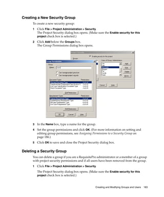 Creating a New Security Group
      To create a new security group:
      1   Click File > Project Administration > Security.
          The Project Security dialog box opens. (Make sure the Enable security for this
          project check box is selected.)

      2   Click Add below the Groups box.
          The Group Permissions dialog box opens.




      3   In the Name box, type a name for the group.
      4   Set the group permissions and click OK. (For more information on setting and
          editing group permissions, see Assigning Permissions to a Security Group on
          page 186.)
      5   Click OK to save and close the Project Security dialog box.

Deleting a Security Group
      You can delete a group if you are a RequisitePro administrator or a member of a group
      with project security permissions and if all users have been removed from the group.
      1   Click File > Project Administration > Security.
          The Project Security dialog box opens. (Make sure the Enable security for this
          project check box is selected.)



                                                        Creating and Modifying Groups and Users   183
 