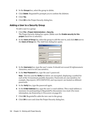 2   In the Groups box, select the group to delete.
         3   Click Delete. RequisitePro prompts you to confirm the deletion.
         4   Click Yes.
         5   Click OK in the Project Security dialog box.

Adding a User to a Security Group
         To add a user to a group:
         1   Click File > Project Administration > Security.
             The Project Security dialog box opens. (Make sure the Enable security for this
             project check box is selected.)

         2   In the Users of Group list, select the group to add the user to, and click Add next to
             the Users of Group list. The Add User dialog box opens.




         3   In the Username box, type the user’s name. It should not exceed 20 alphanumeric
             characters, and it is not case sensitive.
         4   In the New Password box, type the user’s password.
             Note: This box and the Verify box below are encrypted, displaying a symbol for
             each of the 14 maximum possible characters. Passwords are case-sensitive; for
             example, Mycomputer, MYCOMPUTER, and mycomputer are treated as different
             passwords.
         5   In the Verify box, type the password again.
         6   In the E-Mail Address box, type the user’s e-mail address. This e-mail address is
             necessary for participating in RequisitePro discussions via e-mail. (For more
             information, see Responding to Discussions on page 65.)
         7   Click OK. RequisitePro adds the new user to the group.
         8   Click OK to save and close the Project Security dialog box.




184   Chapter 13 - Working with Project Security
 