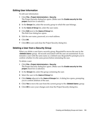 Editing User Information
      To edit user information:
      1   Click File > Project Administration > Security.
          The Project Security dialog box opens. (Make sure the Enable security for this
          project check box is selected.)

      2   In the Groups list, select the security group to which the user belongs.
      3   In the Users of Group list, select the user name.
      4   Click Edit next to the Users of Group list.
          The Edit User dialog box opens.
      5   Edit the user name, password, or e-mail address.
      6   Click OK.
      7   Click OK to save and close the Project Security dialog box.

Deleting a User from a Security Group
      When you delete a user from a security group, RequisitePro moves the user to the
      <Deleted Users> group. All records associated with the user are maintained. If you
      reinstate a user with the same name as a deleted user, RequisitePro prompts you to
      confirm whether it is the same person before reinstating the user.
      To delete a user:
      1   Click File > Project Administration > Security.
          The Project Security dialog box opens. (Make sure the Enable security for this
          project check box is selected.)

      2   In the Groups list, select the group containing the user.
      3   Select the user in the Users of Group list.
      4   Click Delete adjacent to the Users of Groups list. A dialog box opens, prompting
          you to confirm deletion of the user.
      5   Click Yes to move the user from the current group to the <Deleted Users> group.
      6   Click OK to save your changes and close the Project Security dialog box.




                                                        Creating and Modifying Groups and Users   185
 