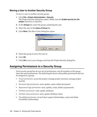 Moving a User to Another Security Group
         To move a user to another security group:
         1   Click File > Project Administration > Security.
             The Project Security dialog box opens. (Make sure the Enable security for this
             project check box is selected.)

         2   In the Groups list, select the group containing the user.
         3   Select the user in the Users of Group list.
         4   Click Move. The Move User dialog box opens.




         5   Select the group to move the user to.
         6   Click OK.
         7   Click OK to save your changes and close the Project Security dialog box.


Assigning Permissions to a Security Group
         Each security group has its own set of permissions, and all members of the group
         share the same permissions. The following list shows all possible permissions that can
         be assigned to a group:
         ■
             Project permissions: access the project, manage project structure, manage project
             security
         ■
             Document type permissions: read, update, create, delete documents
         ■
             Requirement type permissions: read, update, create, delete requirements
         ■
             Attribute permissions: read, update attributes
         ■
             Attribute value permissions: read, update attribute values
         ■
             Traceability permissions: set and clear suspect relationships, create and delete
             traceability relationships




186   Chapter 13 - Working with Project Security
 