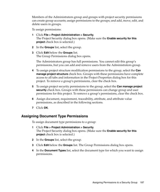 Members of the Administrators group and groups with project security permissions
     can create group accounts; assign permissions to the groups; and add, move, edit, and
     delete users in groups.
     To assign permissions:
     1   Click File > Project Administration > Security.
         The Project Security dialog box opens. (Make sure the Enable security for this
         project check box is selected.)

     2   In the Groups list, select the group.
     3   Click Edit below the Groups list.
         The Group Permissions dialog box opens.
         The Administrators group has full permissions. You cannot edit this group’s
         permissions, but you can add and remove users from the Administrators group.
     4   To assign project structure modification permissions to the group, select the Can
         manage project structure check box. Groups with these permissions have complete
         access to all tabs and information in the Project Properties dialog box for this
         project. To remove a group’s permissions, clear the check box.
     5   To assign project security permissions to the group, select the Can manage project
         security check box. Groups with these permissions can change group and user
         permissions for this project. To remove a group’s permissions, clear the check box.
     6   Assign document, requirement, traceability, attribute, and attribute value
         permissions, as described in the following sections.
     7   Click OK.

Assigning Document Type Permissions
     To assign document type permissions to a group:
     1   Click File > Project Administration > Security.
         The Project Security dialog box opens. (Make sure the Enable security for this
         project check box is selected.)

     2   In the Groups list, select the group.
     3   Click Edit below the Groups list. The Group Permissions dialog box opens.
     4   In the Document Types list, select the document type for which you want to assign
         permissions.




                                                    Assigning Permissions to a Security Group   187
 