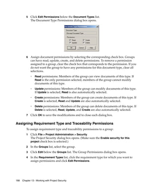 5   Click Edit Permissions below the Document Types list.
             The Document Type Permissions dialog box opens.




         6   Assign document permissions by selecting the corresponding check box. Groups
             can have read, update, create, and delete permissions. To remove a permission
             assigned to a group, clear the check box that corresponds to the permission. If you
             do not want the group to have any permissions for this document type, clear all
             selections.
             ❑
                 Read permissions: Members of the group can view documents of this type. If
                 Read is the only permission selected, members of the group cannot modify
                 documents of this type.
             ❑
                 Update permissions: Members of the group can modify documents of this type.
                 If Update is selected, Read is also automatically selected.
             ❑
                 Create permissions: Members of the group can create documents of this type. If
                 Create is selected, Read and Update are also automatically selected.
             ❑
                 Delete permissions: Members of the group can delete documents of this type. If
                 Delete is selected, Read, Update, and Create are also automatically selected.

         7   Click OK to save the modifications and to close each dialog box.

Assigning Requirement Type and Traceability Permissions
         To assign requirement type and traceability permissions to a group:
         1   Click File > Project Administration > Security.
             The Project Security dialog box opens. (Make sure the Enable security for this
             project check box is selected.)

         2   In the Groups list, select the group.
         3   Click Edit below the Groups list. The Group Permissions dialog box opens.
         4   In the Requirement Types list, click the requirement type for which you want to
             assign permissions and click Edit Permissions.




188   Chapter 13 - Working with Project Security
 