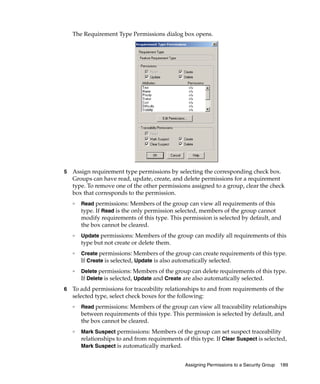 The Requirement Type Permissions dialog box opens.




5   Assign requirement type permissions by selecting the corresponding check box.
    Groups can have read, update, create, and delete permissions for a requirement
    type. To remove one of the other permissions assigned to a group, clear the check
    box that corresponds to the permission.
    ❑
        Read permissions: Members of the group can view all requirements of this
        type. If Read is the only permission selected, members of the group cannot
        modify requirements of this type. This permission is selected by default, and
        the box cannot be cleared.
    ❑
        Update permissions: Members of the group can modify all requirements of this
        type but not create or delete them.
    ❑
        Create permissions: Members of the group can create requirements of this type.
        If Create is selected, Update is also automatically selected.
    ❑
        Delete permissions: Members of the group can delete requirements of this type.
        If Delete is selected, Update and Create are also automatically selected.
6   To add permissions for traceability relationships to and from requirements of the
    selected type, select check boxes for the following:
    ❑
        Read permissions: Members of the group can view all traceability relationships
        between requirements of this type. This permission is selected by default, and
        the box cannot be cleared.
    ❑
        Mark Suspect permissions: Members of the group can set suspect traceability
        relationships to and from requirements of this type. If Clear Suspect is selected,
        Mark Suspect is automatically marked.


                                                 Assigning Permissions to a Security Group   189
 
