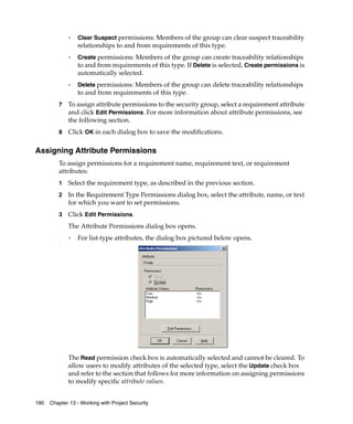 ❑   Clear Suspect permissions: Members of the group can clear suspect traceability
                  relationships to and from requirements of this type.
              ❑   Create permissions: Members of the group can create traceability relationships
                  to and from requirements of this type. If Delete is selected, Create permissions is
                  automatically selected.
              ❑   Delete permissions: Members of the group can delete traceability relationships
                  to and from requirements of this type.
         7    To assign attribute permissions to the security group, select a requirement attribute
              and click Edit Permissions. For more information about attribute permissions, see
              the following section.
         8    Click OK in each dialog box to save the modifications.

Assigning Attribute Permissions
         To assign permissions for a requirement name, requirement text, or requirement
         attributes:
         1    Select the requirement type, as described in the previous section.
         2    In the Requirement Type Permissions dialog box, select the attribute, name, or text
              for which you want to set permissions.
         3    Click Edit Permissions.
              The Attribute Permissions dialog box opens.
              ❑
                  For list-type attributes, the dialog box pictured below opens.
         s.




              The Read permission check box is automatically selected and cannot be cleared. To
              allow users to modify attributes of the selected type, select the Update check box
              and refer to the section that follows for more information on assigning permissions
              to modify specific attribute values.


190   Chapter 13 - Working with Project Security
 