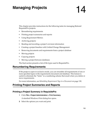 Managing Projects
                                                                              14
      This chapter provides instructions for the following tasks for managing Rational
      RequisitePro projects:
      ■
          Renumbering requirements
      ■
          Printing project summaries and reports
      ■
          Using Requirement Metrics
      ■
          Archiving projects
      ■
          Reading and recording a project’s revision information
      ■
          Creating a project baseline with Unified Change Management
      ■
          Removing documents and requirements from a project database
      ■
          Moving projects
      ■
          Copying projects
      ■
          Moving a project between databases
      The final section presents a list of file types used in RequisitePro.

Renumbering Requirements
      If the project is open in exclusive mode, you can renumber all requirements of one or
      more specified types in the requirements document and database. This feature is
      useful to eliminate the “holes” in a numbering scheme that result when you delete or
      move requirements.
      For more information, see Rebuilding Requirement Tags in a Document on page 130.

Printing Project Summaries and Reports

Printing a Project Summary in RequisitePro
      1   Click File > Project Administration > Print Summary.
          A standard Windows Print dialog box opens.
      2   Select the options you want and print.


                                                                                         193
 
