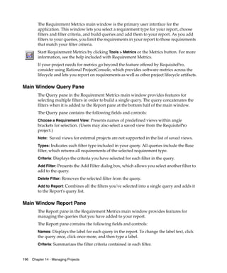 The Requirement Metrics main window is the primary user interface for the
         application. This window lets you select a requirement type for your report, choose
         filters and filter criteria, and build queries and add them to your report. As you add
         filters to your queries, you limit the requirements in your report to those requirements
         that match your filter criteria.
         Start Requirement Metrics by clicking Tools > Metrics or the Metrics button. For more
         information, see the help included with Requirement Metrics.
         If your project needs for metrics go beyond the feature offered by RequisitePro,
         consider using Rational ProjectConsole, which provides software metrics across the
         lifecycle and lets you report on requirements as well as other project lifecycle artifacts.

Main Window Query Pane
         The Query pane in the Requirement Metrics main window provides features for
         selecting multiple filters in order to build a single query. The query concatenates the
         filters when it is added to the Report pane at the bottom half of the main window.
         The Query pane contains the following fields and controls:
         Choose a Requirement View: Presents names of predefined views within angle
         brackets for selection. (Users may also select a saved view from the RequisitePro
         project.)
         Note: Saved views for external projects are not supported in the list of saved views.

         Types: Indicates each filter type included in your query. All queries include the Base
         filter, which returns all requirements of the selected requirement type.
         Criteria: Displays the criteria you have selected for each filter in the query.

         Add Filter: Presents the Add Filter dialog box, which allows you select another filter to
         add to the query.
         Delete Filter: Removes the selected filter from the query.

         Add to Report: Combines all the filters you've selected into a single query and adds it
         to the Report's query list.

Main Window Report Pane
         The Report pane in the Requirement Metrics main window provides features for
         managing the queries that you have added to your report.
         The Report pane contains the following fields and controls:
         Names: Displays the label for each query in the report. To change the label text, click
         the query once, click once more, and then type a label.
         Criteria: Summarizes the filter criteria contained in each filter.


196   Chapter 14 - Managing Projects
 