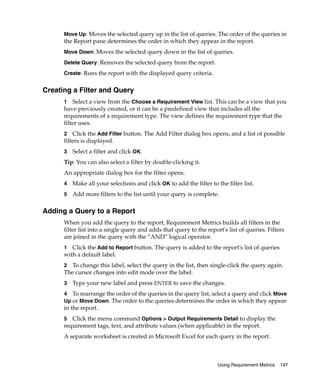 Move Up: Moves the selected query up in the list of queries. The order of the queries in
      the Report pane determines the order in which they appear in the report.
      Move Down: Moves the selected query down in the list of queries.

      Delete Query: Removes the selected query from the report.

      Create: Runs the report with the displayed query criteria.


Creating a Filter and Query
      1 Select a view from the Choose a Requirement View list. This can be a view that you
      have previously created, or it can be a predefined view that includes all the
      requirements of a requirement type. The view defines the requirement type that the
      filter uses.
      2 Click the Add Filter button. The Add Filter dialog box opens, and a list of possible
      filters is displayed.
      3   Select a filter and click OK.
      Tip: You can also select a filter by double-clicking it.
      An appropriate dialog box for the filter opens.
      4   Make all your selections and click OK to add the filter to the filter list.
      5   Add more filters to the list until your query is complete.

Adding a Query to a Report
      When you add the query to the report, Requirement Metrics builds all filters in the
      filter list into a single query and adds that query to the report's list of queries. Filters
      are joined in the query with the “AND” logical operator.
      1 Click the Add to Report button. The query is added to the report's list of queries
      with a default label.
      2 To change this label, select the query in the list, then single-click the query again.
      The cursor changes into edit mode over the label.
      3   Type your new label and press ENTER to save the changes.
      4 To rearrange the order of the queries in the query list, select a query and click Move
      Up or Move Down. The order to the queries determines the order in which they appear
      in the report.
      5  Click the menu command Options > Output Requirements Detail to display the
      requirement tags, text, and attribute values (when applicable) in the report.
      A separate worksheet is created in Microsoft Excel for each query in the report.



                                                                      Using Requirement Metrics   197
 