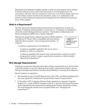 Requirements management applies equally to software-only projects and to projects
         in which software is only a part of the end result or is not included at all. For
         convenience, the term system is used here to mean any or all of these things. However,
         it is the abstract nature of software development, alone or in combination with
         hardware, that complicates requirements management and is therefore the primary
         focus of this chapter.

What Is a Requirement?
         The first step toward understanding requirements management is to agree on a
         common vocabulary. Rational defines a requirement as “a condition or capability to
         which the system [being built] must conform.” The Institute of Electronics and
         Electrical Engineers (IEEE) uses a similar definition.
         Well-known requirements engineering authors Merlin Dorfman
                                                                               A requirement is a
         and Richard H. Thayer offer a compatible and more refined             condition or
         definition that is specific—but not necessarily limited—to            capability to which
         software:                                                             the system must
                                                                               conform.
             “A software requirement can be defined as:
             ❑
                 A software capability needed by the user to solve a
                 problem or achieve an objective.
             ❑
                 A software capability that must be met or possessed by a system or system
                 component to satisfy a contract, specification, standard, or other formally
                 imposed documentation.”1

Why Manage Requirements?
         Simply put, system development teams that manage requirements do so because they
         want their projects to succeed. Meeting their project’s requirements defines success.
         Failing to manage requirements decreases the probability of meeting these objectives.
         Recent evidence is supportive:
         ■
             The Standish Group’s CHAOS Reports from 1994, 1997, and 2000 established that
             the most significant contributors to project failure relate to requirements.2
         ■
             In December 1997, Computer Industry Daily reported on a Sequent Computer
             Systems, Inc., study of 500 IT managers in the U.S. and U.K. that found 76 percent
             of the respondents had experienced complete project failure during their careers.
             The most frequently named cause of project failure was “changing user
             requirements.”3




2   Chapter 1 - Introducing Requirements Management
 