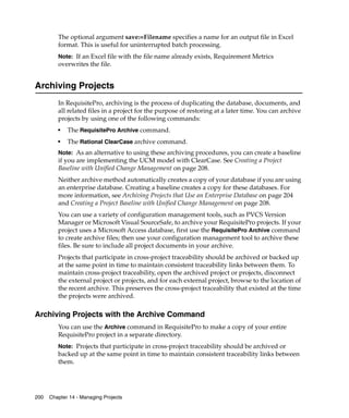 The optional argument save:=Filename specifies a name for an output file in Excel
         format. This is useful for uninterrupted batch processing.
         Note: If an Excel file with the file name already exists, Requirement Metrics
         overwrites the file.


Archiving Projects
         In RequisitePro, archiving is the process of duplicating the database, documents, and
         all related files in a project for the purpose of restoring at a later time. You can archive
         projects by using one of the following commands:
         ■
             The RequisitePro Archive command.
         ■
             The Rational ClearCase archive command.
         Note: As an alternative to using these archiving procedures, you can create a baseline
         if you are implementing the UCM model with ClearCase. See Creating a Project
         Baseline with Unified Change Management on page 208.
         Neither archive method automatically creates a copy of your database if you are using
         an enterprise database. Creating a baseline creates a copy for these databases. For
         more information, see Archiving Projects that Use an Enterprise Database on page 204
         and Creating a Project Baseline with Unified Change Management on page 208.
         You can use a variety of configuration management tools, such as PVCS Version
         Manager or Microsoft Visual SourceSafe, to archive your RequisitePro projects. If your
         project uses a Microsoft Access database, first use the RequisitePro Archive command
         to create archive files; then use your configuration management tool to archive these
         files. Be sure to include all project documents in your archive.
         Projects that participate in cross-project traceability should be archived or backed up
         at the same point in time to maintain consistent traceability links between them. To
         maintain cross-project traceability, open the archived project or projects, disconnect
         the external project or projects, and for each external project, browse to the location of
         the recent archive. This preserves the cross-project traceability that existed at the time
         the projects were archived.

Archiving Projects with the Archive Command
         You can use the Archive command in RequisitePro to make a copy of your entire
         RequisitePro project in a separate directory.
         Note: Projects that participate in cross-project traceability should be archived or
         backed up at the same point in time to maintain consistent traceability links between
         them.




200   Chapter 14 - Managing Projects
 