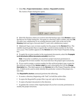 1   Click File > Project Administration > Archive > RequisitePro Archive.
    The Archive Project dialog box opens.




2 Select the directory where you want to store the backup copy. Click Browse to open
the Browse for Folder dialog box. Navigate to a directory, select a folder, and click OK.
(To add a new subdirectory to an existing directory path, click at the end of the
Directory field and type a forward slash (/) and a new subdirectory name.)

3  (Optional) Type a new revision number for the project in the Revision # box. The
number must be greater than or equal to the current revision number (in the form
xxxx.yyyy). This number appears in the Revision tab of the Project Properties dialog
box.
4 To apply the revision number to the requirement documents, select the Propagate
to all documents (offline documents excluded) check box.
    Note: If security is enabled, you must have project structure permission to
    propagate the revision number. You must also have the project open exclusively.
5 If you want to assign a version number for this archived project, type a name for
the archived version in the Version Label box and a description for it in the Change
Description box. This label appears in the Revision tab of the Project Properties dialog
box. A label can be used to easily identify this particular version of the project at a
later time.
The RequisitePro Archive command performs the following:
■   It creates a directory (beginning with “bak”) to hold the archive files.
■   It copies the RequisitePro project files (.rqs and .rql) to the directory.
■   It copies all project documents to the directory.
■ It updates the version of the original project (if you have security permissions to
modify the project structure).




                                                                        Archiving Projects   201
 