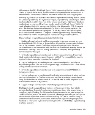 tablespace or datafile). The Oracle Export Utility can create a file that contains all the
objects in a particular schema. The file can then be imported to the same schema to
recover from a failure or to a different instance or schema for archiving purposes.
Similarly, SQL Server can export all the database objects to another SQL Server. Unlike
the Oracle Export Utility, the SQL Server Import/Export Utility cannot export all the
database objects to a file. However, all the objects residing in a SQL Server database
can be stored in a backup file giving a similar result to the Oracle Export Utility. To
create a backup file in this manner, use the Enterprise Manager for SQL Server and
select the database that contains RequisitePro data in the left pane and select the
Backup database option in the right pane. On the SQL Server Backup dialog box,
make sure to select “Database - Complete” for this type of backup. The resulting
Backup file will contain all of the objects stored in the RequisitePro database.
The advantages of logical backups include the following:
■
   Making a logical backup is highly recommended before you upgrade to a new
version of Oracle, SQL Server, or RequisitePro. A logical backup provides the latest
data in the event of a failure. Oracle may require a logical backup if the newer
database format is not compatible with the older database format. For SQL Server, we
recommend creating a physical backup (Database - Complete) through the SQL
Server Enterprise Manager.
■
   In Oracle, logical backups can be used to detect block corruptions. If a corrupt
block is detected during an export, the export will fail. The corrupt blocks must be
repaired before a successful export can be obtained.
■
   Logical backups can be used to provide a test or development copy of your
RequisitePro projects. The test or development copy can be used to test a new release
of RequisitePro or to train new users.
■
   In Oracle, logical backups can be used to in conjunction with COALESCE to
defragment extents.
■
    Logical backups can be used to significantly alter your database structure such as
moving the RequisitePro Oracle schema from one Oracle tablespace to another or
using a different Oracle schema name. It can also be used to move RequisitePro data
to a different database in SQL Server.
■
    Logical backups are very useful when changing database servers.
The biggest disadvantage of logical backups is the amount of time they take to
perform. For large RequisitePro schemas or databases, it may take several hours to
complete a logical backup. For high-availability databases that are used around the
clock in different parts of the world, the time it takes to perform a logical backup can
have a serious implication on the database usability. For Oracle, consider using a
combination of incremental, cumulative, and complete logical backups to provide
flexibility to your users. SQL Server users might not be as affected by a logical backup
as Oracle users are.


                                                                      Archiving Projects   205
 