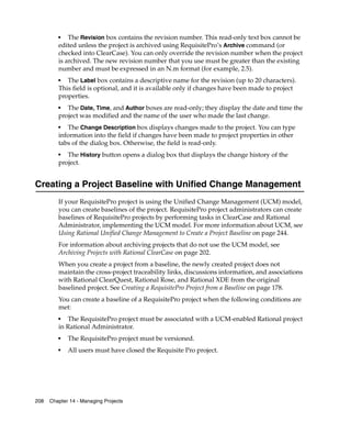 ■   The Revision box contains the revision number. This read-only text box cannot be
         edited unless the project is archived using RequisitePro’s Archive command (or
         checked into ClearCase). You can only override the revision number when the project
         is archived. The new revision number that you use must be greater than the existing
         number and must be expressed in an N.m format (for example, 2.5).
         ■  The Label box contains a descriptive name for the revision (up to 20 characters).
         This field is optional, and it is available only if changes have been made to project
         properties.
         ■
            The Date, Time, and Author boxes are read-only; they display the date and time the
         project was modified and the name of the user who made the last change.
         ■
            The Change Description box displays changes made to the project. You can type
         information into the field if changes have been made to project properties in other
         tabs of the dialog box. Otherwise, the field is read-only.
         ■
            The History button opens a dialog box that displays the change history of the
         project.


Creating a Project Baseline with Unified Change Management
         If your RequisitePro project is using the Unified Change Management (UCM) model,
         you can create baselines of the project. RequisitePro project administrators can create
         baselines of RequisitePro projects by performing tasks in ClearCase and Rational
         Administrator, implementing the UCM model. For more information about UCM, see
         Using Rational Unified Change Management to Create a Project Baseline on page 244.
         For information about archiving projects that do not use the UCM model, see
         Archiving Projects with Rational ClearCase on page 202.
         When you create a project from a baseline, the newly created project does not
         maintain the cross-project traceability links, discussions information, and associations
         with Rational ClearQuest, Rational Rose, and Rational XDE from the original
         baselined project. See Creating a RequisitePro Project from a Baseline on page 178.
         You can create a baseline of a RequisitePro project when the following conditions are
         met:
         ■
            The RequisitePro project must be associated with a UCM-enabled Rational project
         in Rational Administrator.
         ■
             The RequisitePro project must be versioned.
         ■
             All users must have closed the Requisite Pro project.




208   Chapter 14 - Managing Projects
 