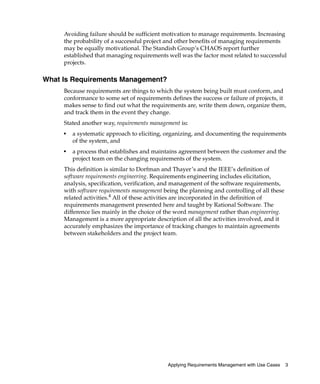 Avoiding failure should be sufficient motivation to manage requirements. Increasing
     the probability of a successful project and other benefits of managing requirements
     may be equally motivational. The Standish Group’s CHAOS report further
     established that managing requirements well was the factor most related to successful
     projects.

What Is Requirements Management?
     Because requirements are things to which the system being built must conform, and
     conformance to some set of requirements defines the success or failure of projects, it
     makes sense to find out what the requirements are, write them down, organize them,
     and track them in the event they change.
     Stated another way, requirements management is:
     ■
         a systematic approach to eliciting, organizing, and documenting the requirements
         of the system, and
     ■
         a process that establishes and maintains agreement between the customer and the
         project team on the changing requirements of the system.
     This definition is similar to Dorfman and Thayer’s and the IEEE’s definition of
     software requirements engineering. Requirements engineering includes elicitation,
     analysis, specification, verification, and management of the software requirements,
     with software requirements management being the planning and controlling of all these
     related activities.4 All of these activities are incorporated in the definition of
     requirements management presented here and taught by Rational Software. The
     difference lies mainly in the choice of the word management rather than engineering.
     Management is a more appropriate description of all the activities involved, and it
     accurately emphasizes the importance of tracking changes to maintain agreements
     between stakeholders and the project team.




                                             Applying Requirements Management with Use Cases   3
 