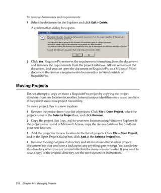 To remove documents and requirements:
         1   Select the document in the Explorer and click Edit > Delete.
             A confirmation dialog box opens.




         2   Click Yes. RequisitePro removes the requirements formatting from the document
             and removes the requirements from the project database. All text remains in the
             document, and you can open the document in RequisitePro as a Microsoft Word
             document (but not as a requirements document) or in Word outside of
             RequisitePro.


Moving Projects
         Do not attempt to copy or move a RequisitePro project by copying the project
         directory from one location to another. Internal unique identifiers may cause conflicts
         if the project uses cross-project traceability.
         To move project files to a new location:
         1 Remove the project from your list of projects. Click File > Open Project, select the
         project name in the Select a Project box, and click Remove.
         2 Copy the project files (.rqs, .rql) to your new location using Windows Explorer. If
         the project was created in Microsoft Access, copy the Access database file (.mdb) to
         your new location.
         3 Add the project in its new location to the list of projects. Click File > Open Project,
         and in the Open Project dialog box, click Add at the Select a Project box.
         4 Rename the original project directory and all directories that contain project
         documents (so that you have a backup in case anything goes wrong). You can delete
         this directory when you are comfortable that the move was successful. If you want to
         save a copy of the original directory, see the next section for instructions.




210   Chapter 14 - Managing Projects
 