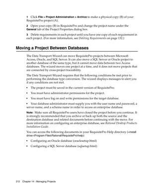1  Click File > Project Administration > Archive to make a physical copy (B) of your
         RequisitePro project (A).
         2 Open your copy (B) in RequisitePro and change the project name under the
         General tab of the Project Properties dialog box.

         3 Delete requirements in each project until you have one copy of each requirement in
         each project. (For more information, see Deleting Requirements on page 132.)


Moving a Project Between Databases
         The Data Transport Wizard can move RequisitePro projects between Microsoft
         Access, Oracle, and SQL Server. It can also move a SQL Server or Oracle project to
         another database of the same type, but it cannot move data between two Access
         databases. The wizard moves one project at a time, and it does not move projects that
         are connected by cross-project traceability.
         The Data Transport Wizard requires that the following conditions be met prior to
         performing the database type conversion. The wizard displays messages to alert you
         if any conditions are not met.
         ■
             The project must be saved in the current version of RequisitePro.
         ■
             You must have administrator permissions for the project.
         ■
             You must have log on and write permissions for the target database.
         ■
            Your database administrator must supply you with the user name and password, a
         server name, and a schema name in order to access an enterprise database.
         Note: Make sure all RequisitePro users have closed the project before you continue. It
         is strongly recommended that you archive or back up both the source and the
         destination database and related documents before continuing with the move. For
         more information on configuring an enterprise database, see Rational Desktop Products
         Installation Guide.
         You can access the following documents in your RequisitePro Help directory (<install
         drive>Program FilesRationalRequisiteProhelp):
         ■
             Configuring an Oracle database (oraclesetup.html)
         ■
             Configuring a SQL Server database (sqlsetup.html)




212   Chapter 14 - Managing Projects
 