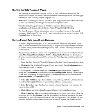 Starting the Data Transport Wizard
      It is strongly recommended that you archive or back up both the source and the
      destination database and related documents before continuing with the database type
      conversion. (See Archiving Projects on page 200.)
      Note: Prior to running the wizard, you must open RequisitePro once. Then make sure
      to close any open RequisitePro project before starting the wizard.
      Open the Data Transport Wizard in Windows Explorer. The executable,
      rqdatatransportwiz.exe, is located in the RationalRequisiteProbindirectory.
      The Data Transport Wizard introduction screen opens. Each screen of the wizard
      includes a Help button. To view step-by-step instructions about using the screen, click
      the Help button in that screen.

Moving Project Data to an Oracle Database
      To move a RequisitePro project to an Oracle database, follow the step below. If you
      want to move the entire database (including all RequisitePro projects in the database)
      to another server, use the native tools provided with Oracle. Consult your database
      administrator.
      We recommend that you archive your project before you move it to another database.
      Click File > Project Administration > Archive > RequisitePro Archive. The destination
      database must contain a RequisitePro schema. See “Configuring an Oracle database”
      in Help.
      1   Open the Data Transport Wizard in Windows Explorer (see the preceding section).
      2 Click Next at the first Data Transport Wizard screen, and then click Browse to select
      the project you want to convert.
      3 At the project/database screen, click Choose to open the Database Properties
      dialog box. Select Oracle as the type and click the Configuration button. The Microsoft
      ODBC for Oracle Setup dialog box opens. Do not modify the default entries in the
      Data Source Name and Description boxes.

      4  In the User Name box, type the user name you use to log on to the Oracle database.
      This should be supplied to you by your Oracle database administrator.
      5  In the Server box, type the alias you created when configuring your machine (for
      example, OracleDB).
      6   Click OK to return to the Data Transport Wizard project/database screen.
      7 Click the Account Info button to enter database account information and follow the
      remaining screens. For Schema, type the name of the database schema that has been
      established by your database administrator for storing projects. (All projects can use
      the same database schema.) Then view the Conversion Report, and exit the wizard.


                                                           Moving a Project Between Databases   213
 