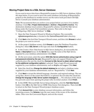 Moving Project Data to a SQL Server Database
         If you want to move data from a RequisitePro project to a SQL Server database, follow
         the steps below. If you want to move the entire database (including all RequisitePro
         projects in the database) to another server, use the native tools provided with SQL
         Server. Consult your database administrator.
         Note: We recommend that you archive your project before you move it to another
         database. Click File > Project Administration > Archive > RequisitePro Archive. The
         destination database must contain a RequisitePro schema. Install the SQL Server
         Setup under the Custom/Full installation process. Then refer to the topic
         “Configuring a SQL Server database” in Help.
         1   Open the Data Transport Wizard in Windows Explorer. The executable,
             rqdatatransportwiz.exe, is located in the RationalRequisiteProbin directory.
         2 Click Next at the first Data Transport Wizard screen, and then click Browse to select
         the project you want to convert.
         3 At the project/database screen, click Choose to open the Database Properties
         dialog box. Select SQL Server as the type and click the Configuration button.
         4 In the Create a New Data Source to SQL Server dialog box, do not modify the
         Name or Description boxes. In the Server box, type the name of the SQL Server,
         supplied by your database administrator. Click Next.
         5 On the next screen, select the option With SQL Server authentication using a login ID
         and password entered by the user. (RequisitePro does not support Windows NT
         authentication.) Be sure the check box Connect to SQL Server to obtain default settings
         for the additional configuration options is selected. Type a login ID and password
         supplied by your database administrator, such as ReqPro and reqpro. Click Next.
         6  Select the check box Change the default database to and select a database name
         supplied by your database administrator, such as “RequisitePro.” Click Next.
         7 Click Next to accept the default language, character, and regional settings. The use
         of log files, shown on the screen that follows, is optional. Do not select the check box
         Change the language of SQL Server system messages to . . . The selection of this check
         box prevents users from opening the project after its initial creation. Click Finish.
         8 In the ODBC Microsoft SQL Server Setup dialog box, click the Test Data Source
         button. Click OK in the SQL Server ODBC Data Source Test dialog box. Then click OK
         to return to the Data Transport Wizard project/database screen.
         9 Click Account Info to enter database account information, and follow the
         remaining screens. For Schema, type the user name of the owner of the database
         tables. Then view the Conversion Report, and exit the wizard.




214   Chapter 14 - Managing Projects
 
