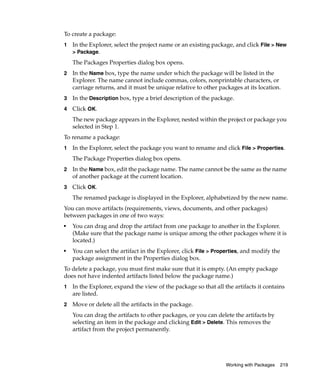 To create a package:
1   In the Explorer, select the project name or an existing package, and click File > New
    > Package.

    The Packages Properties dialog box opens.
2   In the Name box, type the name under which the package will be listed in the
    Explorer. The name cannot include commas, colors, nonprintable characters, or
    carriage returns, and it must be unique relative to other packages at its location.
3   In the Description box, type a brief description of the package.
4   Click OK.
    The new package appears in the Explorer, nested within the project or package you
    selected in Step 1.
To rename a package:
1   In the Explorer, select the package you want to rename and click File > Properties.
    The Package Properties dialog box opens.
2   In the Name box, edit the package name. The name cannot be the same as the name
    of another package at the current location.
3   Click OK.
    The renamed package is displayed in the Explorer, alphabetized by the new name.
You can move artifacts (requirements, views, documents, and other packages)
between packages in one of two ways:
■
    You can drag and drop the artifact from one package to another in the Explorer.
    (Make sure that the package name is unique among the other packages where it is
    located.)
■
    You can select the artifact in the Explorer, click File > Properties, and modify the
    package assignment in the Properties dialog box.
To delete a package, you must first make sure that it is empty. (An empty package
does not have indented artifacts listed below the package name.)
1   In the Explorer, expand the view of the package so that all the artifacts it contains
    are listed.
2   Move or delete all the artifacts in the package.
    You can drag the artifacts to other packages, or you can delete the artifacts by
    selecting an item in the package and clicking Edit > Delete. This removes the
    artifact from the project permanently.




                                                                  Working with Packages    219
 