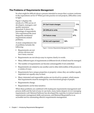 The Problems of Requirements Management
         So what might be difficult about a process intended to ensure that a system conforms
         to the expectations set for it? When put into practice on real projects, difficulties come
         to light.
         Figure 1 displays the
         results of a 1996 survey of
         developers, managers, and                #1 Can’t track changes                               71%
         quality assurance
         personnel. It shows the                  #2 Difficult to write                               70%
         percentage of respondents
         who experienced the most
         frequently mentioned                     #3 Feature creep                               67%
         requirements-related
         problems.
                                                  #4 Not well organized            54%
         A more comprehensive list
         of problems includes the
         following:
                                                  Figure 1. Common Requirements Management Problems
         ■   Requirements are not
             always obvious and
             have many sources.
         ■   Requirements are not always easy to express clearly in words.
         ■   Many different types of requirements at different levels of detail must be managed.
         ■   The number of requirements can become unmanageable if not controlled.
         ■   Requirements are related to one another and to other deliverables of the process in
             a variety of ways.
         ■   Requirements have unique properties or property values; they are neither equally
             important nor equally easy to meet.
         ■   Many interested and responsible parties are involved in a project, which means
             that requirements must be managed by cross-functional groups of people.
         ■   Requirements change.
         ■   Requirements can be time-sensitive.
         When these problems are combined with inadequate requirements management and
         process skills and the lack of easy-to-use tools, many teams despair of ever managing
         requirements well. Rational Software has developed the expertise to instruct teams in
         requirements management skills and process, and Rational RequisitePro is an
         accessible tool for automating effective requirements management.




4   Chapter 1 - Introducing Requirements Management
 
