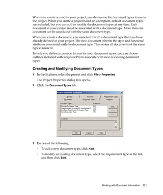 When you create or modify your project, you determine the document types to use in
the project. When you create a project based on a template, default document types
are included, but you can add or modify the document types at any time. Each
document in your project must be associated with a document type. More than one
document can be associated with the same document type.
When you create a document, you associate it with a document type that you have
already defined in your project. The new document inherits the style and functional
attributes associated with the document type. This makes all documents of the same
type consistent.
To help you define a common format for your document types, you can choose
outlines included with RequisitePro to associate with new or existing document
types.

Creating and Modifying Document Types
1   In the Explorer, select the project and click File > Properties.
    The Project Properties dialog box opens.
2   Click the Document Types tab.
.




3   Do one of the following:
    ❑   To add a new document type, click Add.
    ❑   To modify an existing document type, select the requirement type in the list,
        and then click Edit.




                                                        Working with Document Information   221
 