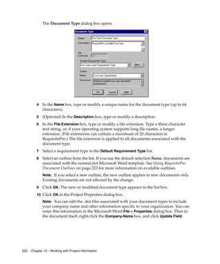 The Document Type dialog box opens.
         .




         4   In the Name box, type or modify a unique name for the document type (up to 64
             characters).
         5   (Optional) In the Description box, type or modify a description.
         6   In the File Extension box, type or modify a file extension. Type a three-character
             text string, or, if your operating system supports long file names, a longer
             extension. (File extensions can contain a maximum of 20 characters in
             RequisitePro.) The file extension is applied to all documents associated with the
             document type.
         7   Select a requirement type in the Default Requirement Type list.
         8   Select an outline from the list. If you use the default selection None, documents are
             associated with the normal.dot Microsoft Word template. See Using RequisitePro
             Document Outlines on page 223 for more information on available outlines.
             Note: If you select a new outline, the new outline applies to new documents only.
             Existing documents are not affected by the change.
         9   Click OK. The new or modified document type appears in the list box.
         10 Click OK in the Project Properties dialog box.
             Note: You can edit the .dot files associated with your document types to include
             your company name and other information specific to your organization. You can
             enter this information in the Microsoft Word File > Properties dialog box. Then in
             the document itself, right-click the Company-Name box, and click Update Field.




222   Chapter 15 - Working with Project Information
 
