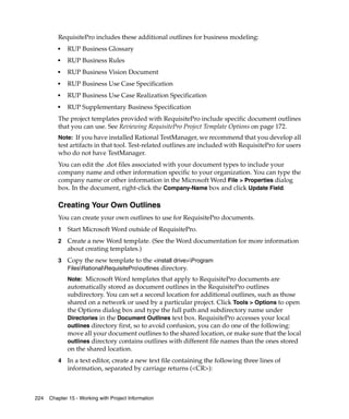 RequisitePro includes these additional outlines for business modeling:
         ■   RUP Business Glossary
         ■   RUP Business Rules
         ■   RUP Business Vision Document
         ■   RUP Business Use Case Specification
         ■   RUP Business Use Case Realization Specification
         ■
             RUP Supplementary Business Specification
         The project templates provided with RequisitePro include specific document outlines
         that you can use. See Reviewing RequisitePro Project Template Options on page 172.
         Note: If you have installed Rational TestManager, we recommend that you develop all
         test artifacts in that tool. Test-related outlines are included with RequisitePro for users
         who do not have TestManager.
         You can edit the .dot files associated with your document types to include your
         company name and other information specific to your organization. You can type the
         company name or other information in the Microsoft Word File > Properties dialog
         box. In the document, right-click the Company-Name box and click Update Field.

         Creating Your Own Outlines
         You can create your own outlines to use for RequisitePro documents.
         1   Start Microsoft Word outside of RequisitePro.
         2   Create a new Word template. (See the Word documentation for more information
             about creating templates.)
         3   Copy the new template to the <install drive>Program
             FilesRationalRequisiteProoutlines directory.
             Note: Microsoft Word templates that apply to RequisitePro documents are
             automatically stored as document outlines in the RequisitePro outlines
             subdirectory. You can set a second location for additional outlines, such as those
             shared on a network or used by a particular project. Click Tools > Options to open
             the Options dialog box and type the full path and subdirectory name under
             Directories in the Document Outlines text box. RequisitePro accesses your local
             outlines directory first, so to avoid confusion, you can do one of the following:
             move all your document outlines to the shared location, or make sure that the local
             outlines directory contains outlines with different file names than the ones stored
             on the shared location.
         4   In a text editor, create a new text file containing the following three lines of
             information, separated by carriage returns (<CR>):



224   Chapter 15 - Working with Project Information
 