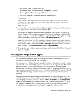 ❑   The outline name, up to 64 characters
            This logical name must be unique in the outlines directory.
        ❑   A description of the outline, up to 256 characters
        ❑   The Word template’s file name (with the .dot extension)
        For example:
        Acme Enterprises Standard Software Requirement Specifications<CR>
        Standard outline used for Software Requirements Specifications at
        Acme Enterprises<CR>
        acme_srs.dot
    5   In the outlines directory, save the text file, using the same file name as the template
        and the extension .def (for example, acme_srs.def).
        To enable your team to create consistent documents, you can save the outline in a
        shared directory. All users can set a second location for additional outlines in the
        Options dialog box. Click Tools > Options to open the Options dialog box and type
        the full path and subdirectory name in the Document Outlines box.
        Note: You can edit the .dot files associated with your document types to include
        your company name and other information specific to your organization. You can
        enter the text in the Microsoft Work File > Properties dialog box. In the document
        itself, right-click the Company-Name box and click Update Field.
    6   To assign the new outline to a document type, see Creating and Modifying Document
        Types on page 221.


Working with Requirement Types
    You can create requirement types and modify existing requirement types. If you no
    longer need a requirement type, you can delete it.
    A requirement type defines descriptive and operational information associated with a
    requirement. A requirement type serves as a template for all requirements of the same
    type and is useful for ensuring consistency and classifying or grouping similar
    requirements in a project. Requirement types can specify the initial numbering of the
    requirements; required terms, such as must or shall; a standard prefix, such as PR; and
    color and text formatting. Each requirement type has a unique set of user-defined
    attributes.
    If you are using a project template as a starting point, several requirement types are
    available for your use. You can add or remove a requirement type to fit your process;
    select the project in the Explorer and then click File > Properties and the Requirement
    Types tab. You can also modify a requirement type after it has been created. To do so,
    you must open the project in exclusive mode, and if security is enabled, you must
    have project structure permission to change the tag prefix, color, or style.


                                                              Working with Requirement Types   225
 