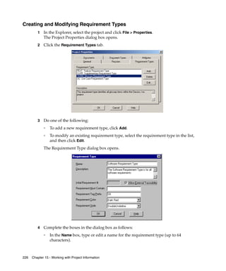 Creating and Modifying Requirement Types
         1   In the Explorer, select the project and click File > Properties.
             The Project Properties dialog box opens.
         2   Click the Requirement Types tab.
         .




         3   Do one of the following:
             ❑
                 To add a new requirement type, click Add.
             ❑
                 To modify an existing requirement type, select the requirement type in the list,
                 and then click Edit.
             The Requirement Type dialog box opens.




         4   Complete the boxes in the dialog box as follows:
             ❑
                 In the Name box, type or edit a name for the requirement type (up to 64
                 characters).



226   Chapter 15 - Working with Project Information
 