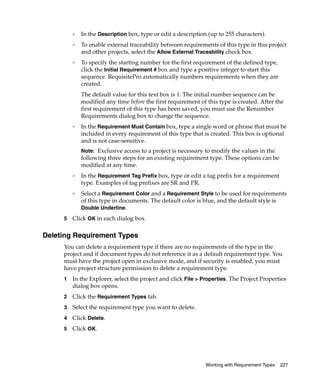 ❑   In the Description box, type or edit a description (up to 255 characters).
         ❑   To enable external traceability between requirements of this type in this project
             and other projects, select the Allow External Traceability check box.
         ❑   To specify the starting number for the first requirement of the defined type,
             click the Initial Requirement # box and type a positive integer to start this
             sequence. RequisitePro automatically numbers requirements when they are
             created.
             The default value for this text box is 1. The initial number sequence can be
             modified any time before the first requirement of this type is created. After the
             first requirement of this type has been saved, you must use the Renumber
             Requirements dialog box to change the sequence.
         ❑
             In the Requirement Must Contain box, type a single word or phrase that must be
             included in every requirement of this type that is created. This box is optional
             and is not case-sensitive.
             Note: Exclusive access to a project is necessary to modify the values in the
             following three steps for an existing requirement type. These options can be
             modified at any time.
         ❑   In the Requirement Tag Prefix box, type or edit a tag prefix for a requirement
             type. Examples of tag prefixes are SR and PR.
         ❑   Select a Requirement Color and a Requirement Style to be used for requirements
             of this type in documents. The default color is blue, and the default style is
             Double Underline.

     5   Click OK in each dialog box.

Deleting Requirement Types
     You can delete a requirement type if there are no requirements of the type in the
     project and if document types do not reference it as a default requirement type. You
     must have the project open in exclusive mode, and if security is enabled, you must
     have project structure permission to delete a requirement type.
     1   In the Explorer, select the project and click File > Properties. The Project Properties
         dialog box opens.
     2   Click the Requirement Types tab.
     3   Select the requirement type you want to delete.
     4   Click Delete.
     5   Click OK.




                                                               Working with Requirement Types   227
 