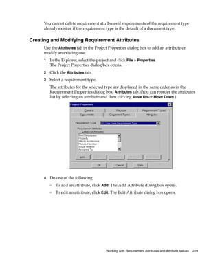 You cannot delete requirement attributes if requirements of the requirement type
      already exist or if the requirement type is the default of a document type.

Creating and Modifying Requirement Attributes
      Use the Attributes tab in the Project Properties dialog box to add an attribute or
      modify an existing one.
      1   In the Explorer, select the project and click File > Properties.
          The Project Properties dialog box opens.
      2   Click the Attributes tab.
      3   Select a requirement type.
          The attributes for the selected type are displayed in the same order as in the
          Requirement Properties dialog box, Attributes tab. (You can reorder the attributes
          list by selecting an attribute and then clicking Move Up or Move Down.)




      4   Do one of the following:
          ❑
              To add an attribute, click Add. The Add Attribute dialog box opens.
          ❑
              To edit an attribute, click Edit. The Edit Attribute dialog box opens.




                                           Working with Requirement Attributes and Attribute Values   229
 