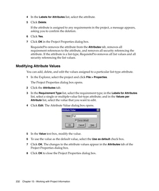 4   In the Labels for Attributes list, select the attribute.
         5   Click Delete.
             If the attribute is assigned to any requirements in the project, a message appears,
             asking you to confirm the deletion.
         6   Click Yes.
         7   Click OK in the Project Properties dialog box.
             RequisitePro removes the attribute from the Attributes tab, removes all
             requirement references to the attribute, and removes all security referencing the
             attribute. If the attribute is a list-type, RequisitePro removes all list values and all
             security referencing the list values.

Modifying Attribute Values
         You can add, delete, and edit the values assigned to a particular list-type attribute.
         1   In the Explorer, select the project and click File > Properties.
             The Project Properties dialog box opens.
         2   Click the Attributes tab.
         3   In the Requirement Type list, select the requirement type; in the Labels for Attributes
             list, select a single or multiple-value list-type attribute; and in the Values per
             Attribute list, select the value that you want to edit.

         4   Click Edit. The Attribute Value dialog box opens.




         5   In the Value text box, modify the value.
         6   To use the value as the default value, select the Use as default check box.
         7   Click OK. The changes to the attribute values appear in the Attributes tab of the
             Project Properties dialog box.
         8   Click OK to close the Project Properties dialog box.




232   Chapter 15 - Working with Project Information
 