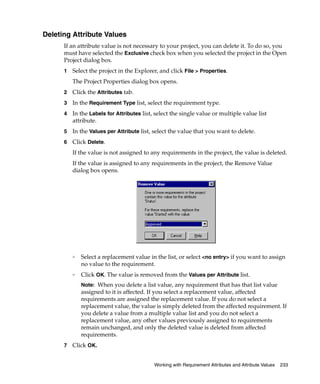 Deleting Attribute Values
      If an attribute value is not necessary to your project, you can delete it. To do so, you
      must have selected the Exclusive check box when you selected the project in the Open
      Project dialog box.
      1   Select the project in the Explorer, and click File > Properties.
          The Project Properties dialog box opens.
      2   Click the Attributes tab.
      3   In the Requirement Type list, select the requirement type.
      4   In the Labels for Attributes list, select the single value or multiple value list
          attribute.
      5   In the Values per Attribute list, select the value that you want to delete.
      6   Click Delete.
          If the value is not assigned to any requirements in the project, the value is deleted.
          If the value is assigned to any requirements in the project, the Remove Value
          dialog box opens.




          ❑
              Select a replacement value in the list, or select <no entry> if you want to assign
              no value to the requirement.
          ❑
              Click OK. The value is removed from the Values per Attribute list.
              Note: When you delete a list value, any requirement that has that list value
              assigned to it is affected. If you select a replacement value, affected
              requirements are assigned the replacement value. If you do not select a
              replacement value, the value is simply deleted from the affected requirement. If
              you delete a value from a multiple value list and you do not select a
              replacement value, any other values previously assigned to requirements
              remain unchanged, and only the deleted value is deleted from affected
              requirements.
      7   Click OK.


                                            Working with Requirement Attributes and Attribute Values   233
 