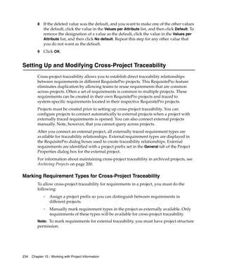 8   If the deleted value was the default, and you want to make one of the other values
             the default, click the value in the Values per Attribute list, and then click Default. To
             remove the designation of a value as the default, click the value in the Values per
             Attribute list, and then click No default. Repeat this step for any other value that
             you do not want as the default.
         9   Click OK.


Setting Up and Modifying Cross-Project Traceability
         Cross-project traceability allows you to establish direct traceability relationships
         between requirements in different RequisitePro projects. This RequisitePro feature
         eliminates duplication by allowing teams to reuse requirements that are common
         across projects. Often a set of requirements is common to multiple projects. These
         requirements can be created in their own RequisitePro projects and traced to
         system-specific requirements located in their respective RequisitePro projects.
         Projects must be created prior to setting up cross-project traceability. You can
         configure projects to connect automatically to external projects when a project with
         externally traced requirements is opened. You can also connect external projects
         manually. Note, however, that you cannot query across projects.
         After you connect an external project, all externally traced requirement types are
         available for traceability relationships. External requirement types are displayed in
         the RequisitePro dialog boxes used to create traceability relationships. External
         requirements are identified with a project prefix set in the General tab of the Project
         Properties dialog box for the external project.
         For information about maintaining cross-project traceability in archived projects, see
         Archiving Projects on page 200.

Marking Requirement Types for Cross-Project Traceability
         To allow cross-project traceability for requirements in a project, you must do the
         following:
             ❑
                 Assign a project prefix so you can distinguish between requirements in
                 different projects.
             ❑
                 Manually mark requirement types in the project as externally available. Only
                 requirements of these types will be available for cross-project traceability.
         Note: To mark requirements for external traceability, you must have project structure
         permission.




234   Chapter 15 - Working with Project Information
 