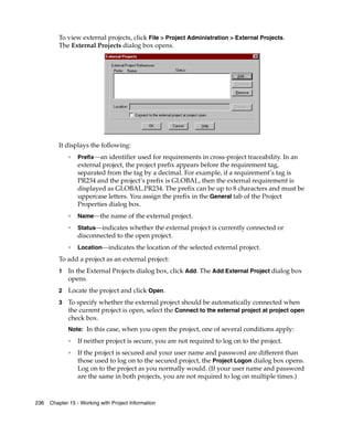 To view external projects, click File > Project Administration > External Projects.
         The External Projects dialog box opens.
         .




         It displays the following:
             ❑
                 Prefix—an identifier used for requirements in cross-project traceability. In an
                 external project, the project prefix appears before the requirement tag,
                 separated from the tag by a decimal. For example, if a requirement’s tag is
                 PR234 and the project’s prefix is GLOBAL, then the external requirement is
                 displayed as GLOBAL.PR234. The prefix can be up to 8 characters and must be
                 uppercase letters. You assign the prefix in the General tab of the Project
                 Properties dialog box.
             ❑
                 Name—the name of the external project.
             ❑
                 Status—indicates whether the external project is currently connected or
                 disconnected to the open project.
             ❑
                 Location—indicates the location of the selected external project.
         To add a project as an external project:
         1   In the External Projects dialog box, click Add. The Add External Project dialog box
             opens.
         2   Locate the project and click Open.
         3   To specify whether the external project should be automatically connected when
             the current project is open, select the Connect to the external project at project open
             check box.
             Note: In this case, when you open the project, one of several conditions apply:
             ❑
                 If neither project is secure, you are not required to log on to the project.
             ❑
                 If the project is secured and your user name and password are different than
                 those used to log on to the secured project, the Project Logon dialog box opens.
                 Log on to the project as you normally would. (If your user name and password
                 are the same in both projects, you are not required to log on multiple times.)



236   Chapter 15 - Working with Project Information
 