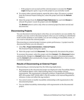 ❑   If the project is not secured and the external project is secured, the Project
             Logon dialog box opens. Log on to the project as you normally would.

     4   To connect other external projects, repeat the above steps. (To remove a project
         from the External Projects dialog box, select the project and click the Remove
         button.)
     5   Select the project from the External Project References list, and click Browse to
         relocate the project. Locate the project and click Connect.
         The Browse button is active only when an external project has been moved and
         disconnected.

Disconnecting Projects
     You can disconnect external projects when they are not needed or are unavailable. For
     example, you may want to disconnect projects when you are working in a distributed
     mode and the database is unavailable, you are not working on traceability issues, or
     you want to relocate the external project.
     Disconnecting an external project increases system performance. A project must be
     disconnected before you can relocate it.
     1   Click File > Project Administration > External Projects.
         The External Projects dialog box opens.
     2   Select the project and click Disconnect. This temporarily disconnects the project.
     To reconnect the project, select the project and click Connect. (The Disconnect button
     automatically changes to a Connect button when you select a disconnected project,
     and the Connect button automatically changes to a Disconnect button when you select
     a connected project.)

     Results of Disconnecting an External Project
     Disconnecting an external project has the following implications:
     ■
         Requirements in the disconnected project are displayed in the Traceability Matrix
         and Attribute Matrix with a label marking them as unavailable external
         requirements. The requirement is denoted as follows: ProjectPrefix<EXTERNAL
         KEY>ID number NOT AVAILABLE. (The ID number is for internal RequisitePro
         reference; it does not reflect the tag number.)
     ■
         You cannot create or modify traceability relationships with requirements in the
         disconnected project.
     ■
         You can delete traceability relationships with requirements in the disconnected
         project.




                                               Setting Up and Modifying Cross-Project Traceability   237
 