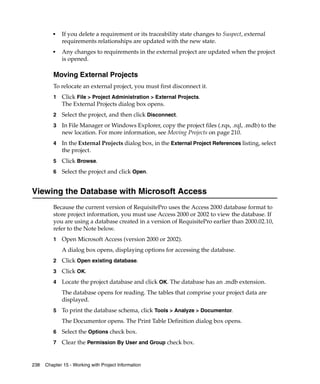 ■   If you delete a requirement or its traceability state changes to Suspect, external
             requirements relationships are updated with the new state.
         ■   Any changes to requirements in the external project are updated when the project
             is opened.

         Moving External Projects
         To relocate an external project, you must first disconnect it.
         1   Click File > Project Administration > External Projects.
             The External Projects dialog box opens.
         2   Select the project, and then click Disconnect.
         3   In File Manager or Windows Explorer, copy the project files (.rqs, .rql, .mdb) to the
             new location. For more information, see Moving Projects on page 210.
         4   In the External Projects dialog box, in the External Project References listing, select
             the project.
         5   Click Browse.
         6   Select the project and click Open.


Viewing the Database with Microsoft Access
         Because the current version of RequisitePro uses the Access 2000 database format to
         store project information, you must use Access 2000 or 2002 to view the database. If
         you are using a database created in a version of RequisitePro earlier than 2000.02.10,
         refer to the Note below.
         1   Open Microsoft Access (version 2000 or 2002).
             A dialog box opens, displaying options for accessing the database.
         2   Click Open existing database.
         3   Click OK.
         4   Locate the project database and click OK. The database has an .mdb extension.
             The database opens for reading. The tables that comprise your project data are
             displayed.
         5   To print the database schema, click Tools > Analyze > Documentor.
             The Documentor opens. The Print Table Definition dialog box opens.
         6   Select the Options check box.
         7   Clear the Permission By User and Group check box.


238   Chapter 15 - Working with Project Information
 