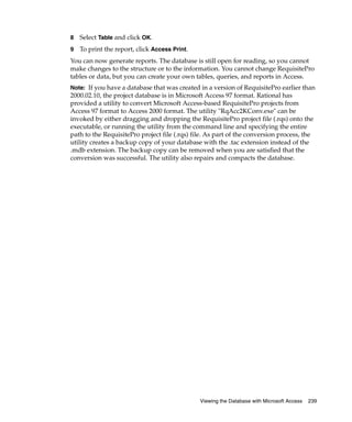 8   Select Table and click OK.
9   To print the report, click Access Print.
You can now generate reports. The database is still open for reading, so you cannot
make changes to the structure or to the information. You cannot change RequisitePro
tables or data, but you can create your own tables, queries, and reports in Access.
Note: If you have a database that was created in a version of RequisitePro earlier than
2000.02.10, the project database is in Microsoft Access 97 format. Rational has
provided a utility to convert Microsoft Access-based RequisitePro projects from
Access 97 format to Access 2000 format. The utility "RqAcc2KConv.exe" can be
invoked by either dragging and dropping the RequisitePro project file (.rqs) onto the
executable, or running the utility from the command line and specifying the entire
path to the RequisitePro project file (.rqs) file. As part of the conversion process, the
utility creates a backup copy of your database with the .tac extension instead of the
.mdb extension. The backup copy can be removed when you are satisfied that the
conversion was successful. The utility also repairs and compacts the database.




                                               Viewing the Database with Microsoft Access   239
 